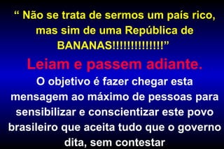 “  Não se trata de sermos um país rico, mas sim de uma República de BANANAS!!!!!!!!!!!!!!”  Leiam e passem adiante. O objetivo é fazer chegar esta mensagem ao máximo de pessoas para sensibilizar e conscientizar este povo brasileiro que aceita tudo que o governo dita, sem contestar 