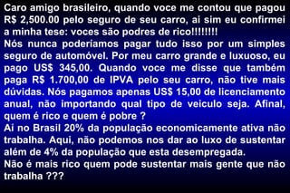 Caro amigo brasileiro, quando voce me contou que pagou R$ 2,500.00 pelo seguro de seu carro, ai sim eu confirmei a minha tese: voces são podres de rico!!!!!!!! Nós nunca poderíamos pagar tudo isso por um simples seguro de automóvel. Por meu carro grande e luxuoso, eu pago US$ 345,00. Quando voce me disse que também paga R$ 1.700,00 de IPVA pelo seu carro, não tive mais dúvidas. Nós pagamos apenas US$ 15,00 de licenciamento anual, não importando qual tipo de veiculo seja. Afinal, quem é rico e quem é pobre ? Aí no Brasil 20% da população economicamente ativa não trabalha. Aqui, não podemos nos dar ao luxo de sustentar além de 4% da população que esta desempregada. Não é mais rico quem pode sustentar mais gente que não trabalha ??? 