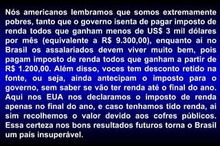 Nós americanos lembramos que somos extremamente pobres, tanto que o governo isenta de pagar imposto de renda todos que ganham menos de US$ 3 mil dólares por mês (equivalente a R$ 9.300,00), enquanto aí no Brasil os assalariados devem viver muito bem, pois pagam imposto de renda todos que ganham a partir de R$ 1.200,00. Além disso, voces tem desconto retido na fonte, ou seja, ainda antecipam o imposto para o governo, sem saber se vão ter renda até o final do ano. Aqui nos EUA nos declaramos o imposto de renda apenas no final do ano, e caso tenhamos tido renda, ai sim recolhemos o valor devido aos cofres públicos. Essa certeza nos bons resultados futuros torna o Brasil um país insuperável. 