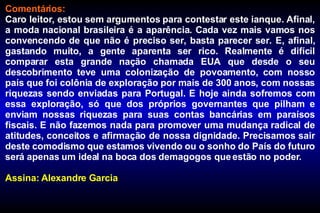 Comentários: Caro leitor, estou sem argumentos para contestar este ianque. Afinal, a moda nacional brasileira é a aparência. Cada vez mais vamos nos convencendo de que não é preciso ser, basta parecer ser. E, afinal, gastando muito, a gente aparenta ser rico. Realmente é difícil comparar esta grande nação chamada EUA que desde o seu descobrimento teve uma colonização de povoamento, com nosso país que foi colônia de exploração por mais de 300 anos, com nossas riquezas sendo enviadas para Portugal. E hoje ainda sofremos com essa exploração, só que dos próprios governantes que pilham e enviam nossas riquezas para suas contas bancárias em paraísos fiscais. E não fazemos nada para promover uma mudança radical de atitudes, conceitos e afirmação de nossa dignidade. Precisamos sair deste comodismo que estamos vivendo ou o sonho do País do futuro será apenas um ideal na boca dos demagogos que estão no poder. Assina: Alexandre Garcia 