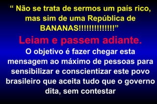 “  Não se trata de sermos um país rico, mas sim de uma República de BANANAS!!!!!!!!!!!!!!”  Leiam e passem adiante. O objetivo é fazer chegar esta mensagem ao máximo de pessoas para sensibilizar e conscientizar este povo brasileiro que aceita tudo que o governo dita, sem contestar 