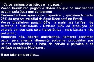 “  Caros amigos brasileiros e “ ricaços “ Voces brasileiros pagam o dobro do que os americanos pagam pela água que consomem  Embora tenham água doce disponível , aproximadamente 25% da reserva mundial de água Doce está no Brasil.  Voces brasileiros pagam 60%  a mais nas tarifas  de telefone e eletricidade . Embora 95% da produção de energia em seu país seja hidroelétrica ( mais barata e não poluente ) .  Enquanto nós, pobres americanos, somente podemos pagar pela energia altamente poluente, produzidas por usinas termelétricas à base de carvão e petróleo e as perigosas usinas Nucleares.  E por falar em petróleo... 