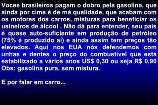 Voces brasileiros pagam o dobro pela gasolina, que ainda por cima é de má qualidade, que acabam com os motores dos carros, misturas para beneficiar os usineiros de álcool . Não dá para entender, seu país é quase auto-suficiente em produção de petróleo (75% é produzido aí) e ainda assim tem preços tão elevados. Aqui nos EUA nós defendemos com unhas e dentes o preço do combustível que está estabilizado a vários anos US$ 0,30 ou seja R$ 0,90 Obs: gasolina pura, sem mistura. E por falar em carro... 
