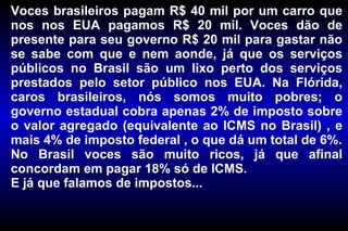 Voces brasileiros pagam R$ 40 mil por um carro que nos nos EUA pagamos R$ 20 mil. Voces dão de presente para seu governo R$ 20 mil para gastar não se sabe com que e nem aonde, já que os serviços públicos no Brasil são um lixo perto dos serviços prestados pelo setor público nos EUA. Na Flórida, caros brasileiros, nós somos muito pobres; o governo estadual cobra apenas 2% de imposto sobre o valor agregado (equivalente ao ICMS no Brasil) , e mais 4% de imposto federal , o que dá um total de 6%. No Brasil voces são muito ricos, já que afinal concordam em pagar 18% só de ICMS. E já que falamos de impostos... 