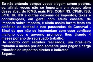 Eu não entendo porque voces alegam serem pobres, se, afinal, voces não se importam em pagar, além desse absurdo ICMS, mais PIS, CONFINS, CPMF, ISS, IPTU, IR, ITR e outras dezenas de impostos, taxas e contribuições, em geral com efeito cascata, de imposto sobre imposto, e ainda assim fazem festa em estádios de futebol e nas passarelas de Carnaval . Sinal de que não se incomodam com esse confisco maligno que o governo promove, lhes tirando 4 meses por ano de seu suado trabalho. De acordo com estudos realizados, um brasileiro trabalha 4 meses por ano somente para pagar a carga tributária de impostos diretos e indiretos.  Segue... 