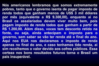 Nós americanos lembramos que somos extremamente pobres, tanto que o governo isenta de pagar imposto de renda todos que ganham menos de US$ 3 mil dólares por mês (equivalente a R$ 9.300,00), enquanto aí no Brasil os assalariados devem viver muito bem, pois pagam imposto de renda todos que ganham a partir de R$ 1.200,00. Além disso, voces tem desconto retido na fonte, ou seja, ainda antecipam o imposto para o governo, sem saber se vão ter renda até o final do ano. Aqui nos EUA nos declaramos o imposto de renda apenas no final do ano, e caso tenhamos tido renda, ai sim recolhemos o valor devido aos cofres públicos. Essa certeza nos bons resultados futuros torna o Brasil um país insuperável. 