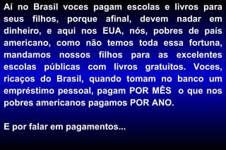 Aí no Brasil voces pagam escolas e livros para seus filhos, porque afinal, devem nadar em dinheiro, e aqui nos EUA, nós, pobres de país americano, como não temos toda essa fortuna, mandamos nossos filhos para as excelentes escolas públicas com livros gratuitos. Voces, ricaços do Brasil, quando tomam no banco um empréstimo pessoal, pagam POR MÊS  o que nos pobres americanos pagamos POR ANO.  E por falar em pagamentos... 