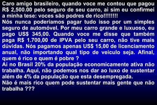 Caro amigo brasileiro, quando voce me contou que pagou R$ 2,500.00 pelo seguro de seu carro, ai sim eu confirmei a minha tese: voces são podres de rico!!!!!!!! Nós nunca poderíamos pagar tudo isso por um simples seguro de automóvel. Por meu carro grande e luxuoso, eu pago US$ 345,00. Quando voce me disse que também paga R$ 1.700,00 de IPVA pelo seu carro, não tive mais dúvidas. Nós pagamos apenas US$ 15,00 de licenciamento anual, não importando qual tipo de veiculo seja. Afinal, quem é rico e quem é pobre ? Aí no Brasil 20% da população economicamente ativa não trabalha. Aqui, não podemos nos dar ao luxo de sustentar além de 4% da população que esta desempregada. Não é mais rico quem pode sustentar mais gente que não trabalha ??? 