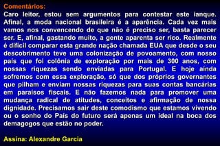 Comentários:
Caro leitor, estou sem argumentos para contestar este ianque.
Afinal, a moda nacional brasileira é a aparência. Cada vez mais
vamos nos convencendo de que não é preciso ser, basta parecer
ser. E, afinal, gastando muito, a gente aparenta ser rico. Realmente
é difícil comparar esta grande nação chamada EUA que desde o seu
descobrimento teve uma colonização de povoamento, com nosso
país que foi colônia de exploração por mais de 300 anos, com
nossas riquezas sendo enviadas para Portugal. E hoje ainda
sofremos com essa exploração, só que dos próprios governantes
que pilham e enviam nossas riquezas para suas contas bancárias
em paraísos fiscais. E não fazemos nada para promover uma
mudança radical de atitudes, conceitos e afirmação de nossa
dignidade. Precisamos sair deste comodismo que estamos vivendo
ou o sonho do País do futuro será apenas um ideal na boca dos
demagogos que estão no poder.
Assina: Alexandre Garcia
 