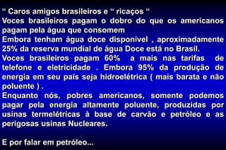 “ Caros amigos brasileiros e “ ricaços “
Voces brasileiros pagam o dobro do que os americanos
pagam pela água que consomem
Embora tenham água doce disponível , aproximadamente
25% da reserva mundial de água Doce está no Brasil.
Voces brasileiros pagam 60% a mais nas tarifas de
telefone e eletricidade . Embora 95% da produção de
energia em seu país seja hidroelétrica ( mais barata e não
poluente ) .
Enquanto nós, pobres americanos, somente podemos
pagar pela energia altamente poluente, produzidas por
usinas termelétricas à base de carvão e petróleo e as
perigosas usinas Nucleares.
E por falar em petróleo...
 