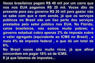 Voces brasileiros pagam R$ 40 mil por um carro que
nos nos EUA pagamos R$ 20 mil. Voces dão de
presente para seu governo R$ 20 mil para gastar não
se sabe com que e nem aonde, já que os serviços
públicos no Brasil são um lixo perto dos serviços
prestados pelo setor público nos EUA. Na Flórida,
caros brasileiros, nós somos muito pobres; o
governo estadual cobra apenas 2% de imposto sobre
o valor agregado (equivalente ao ICMS no Brasil) , e
mais 4% de imposto federal , o que dá um total de
6%.
No Brasil voces são muito ricos, já que afinal
concordam em pagar 18% só de ICMS.
E já que falamos de impostos...
 