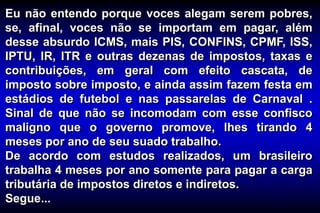 Eu não entendo porque voces alegam serem pobres,
se, afinal, voces não se importam em pagar, além
desse absurdo ICMS, mais PIS, CONFINS, CPMF, ISS,
IPTU, IR, ITR e outras dezenas de impostos, taxas e
contribuições, em geral com efeito cascata, de
imposto sobre imposto, e ainda assim fazem festa em
estádios de futebol e nas passarelas de Carnaval .
Sinal de que não se incomodam com esse confisco
maligno que o governo promove, lhes tirando 4
meses por ano de seu suado trabalho.
De acordo com estudos realizados, um brasileiro
trabalha 4 meses por ano somente para pagar a carga
tributária de impostos diretos e indiretos.
Segue...
 