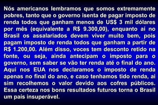 Nós americanos lembramos que somos extremamente
pobres, tanto que o governo isenta de pagar imposto de
renda todos que ganham menos de US$ 3 mil dólares
por mês (equivalente a R$ 9.300,00), enquanto aí no
Brasil os assalariados devem viver muito bem, pois
pagam imposto de renda todos que ganham a partir de
R$ 1.200,00. Além disso, voces tem desconto retido na
fonte, ou seja, ainda antecipam o imposto para o
governo, sem saber se vão ter renda até o final do ano.
Aqui nos EUA nos declaramos o imposto de renda
apenas no final do ano, e caso tenhamos tido renda, ai
sim recolhemos o valor devido aos cofres públicos.
Essa certeza nos bons resultados futuros torna o Brasil
um país insuperável.
 