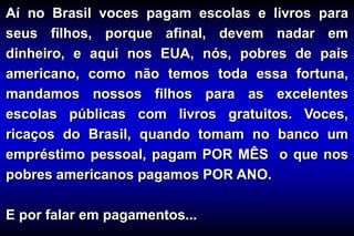 Aí no Brasil voces pagam escolas e livros para
seus filhos, porque afinal, devem nadar em
dinheiro, e aqui nos EUA, nós, pobres de país
americano, como não temos toda essa fortuna,
mandamos nossos filhos para as excelentes
escolas públicas com livros gratuitos. Voces,
ricaços do Brasil, quando tomam no banco um
empréstimo pessoal, pagam POR MÊS o que nos
pobres americanos pagamos POR ANO.
E por falar em pagamentos...
 