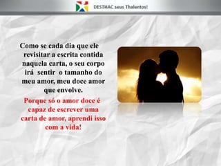 Como se cada dia que ele
revisitar a escrita contida
naquela carta, o seu corpo
irá sentir o tamanho do
meu amor, meu doce amor
que envolve.
Porque só o amor doce é
capaz de escrever uma
carta de amor, aprendi isso
com a vida!
 