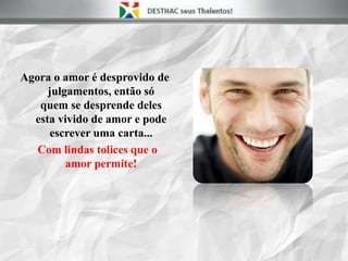 Agora o amor é desprovido de
julgamentos, então só
quem se desprende deles
esta vivido de amor e pode
escrever uma carta...
Com lindas tolices que o
amor permite!
 