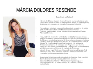 MÁRCIA DOLORES RESENDE
• Experiência profissional
•
• Há mais de 29 anos atua em desenvolvimento humano, tanto no setor
corporativo, educação como na área da saúde. Atuou na área de gestão
de pessoas em empresas do mercado financeiro e industrial.
• Formação em psicologia e especialização voltada para a área de saúde
(NLP Health Certification) em PNL,Hipnose Ericksoniana e
Coaching habilitada em formar novos profissionais na PNL (Trainer
Advanced Trainer).
• Hoje, no Brasil, desenvolve um trabalho em três frentes especificas :
na área corporativa em consultoria com foco em educação emocional e
de liderança através de programas de desenvolvimento e do método de
Coaching Eficaz que desenvolveu, na área de saúde emocional com um
modelo de Psicoterapia Transformacional com PNL e Hipnose
Ericksoniana e na área da Educação com Programas que visam a
Educação Emocional e para a Felicidade. Conduz como sócia diretora as
atividades de desenvolvimento do Instituto de Thalentos.
• Através de sua experiência com Hipnose Ericksoniana (Hipnosis And
Generative Self), pode contribuir para uma utilização sistêmica, com
resultados mensurados na prática clínica.
• Responsável pela implantação do método de Coaching Eficaz com PNL
dentro de diversas empresas e que beneficia pessoas.
• Possui certificações ICI e ICF – Master Coaching e conseguiu o
reconhecimento do CRP para o Instituto de Thalentos com sua
metodologia.
 