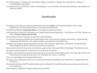 Em 2010 fundou o Instituto de Thalentos, dirige e coordena a equipe de consultores e todas as
metodologias aplicadas,
considerando as tendências, novas metodologias e os resultados, zelando pela eficácia e qualidade em
todas as ações.
Qualificações
Psicóloga, Consultora em desenvolvimento Humano, Coach com Especialização em RH, larga
experiência em Desenvolvimento e Treinamento Gerencial.
Criadora do Método Coaching Eficaz, e Psicologia Transformacional.
Instrutora dos Cursos de Formação em Programação Neurolingüística – Practitioner em PNL, Master em
PNL e Trainer Advanced em PNL.
Desenvolvimento de Equipes através de Coaching Eficaz.
12 anos de atuação na gestão da Coordenadoria de Treinamento e Desenvolvimento –Implementou
programas de Talentos com segmentação e pautada em competências.
Atuação com grupos de desenvolvimento dos mais diversos segmentos, utilizando a Programação
Neurolingüística (PNL), obtendo excelentes resultados.
Desenvolvimento de Executivo em diversos segmentos, utilizando PNL e Psicologia Transformacional.
Atuação na preparação de sucessores em empresas familiares.
Atuação com executivos que buscam direcionar o seu desenvolvimento para uma segunda carreira, ou
necessitam de suporte para atuar em situações de stress e conflitos.
Foco em estratégias de Empreendedorismo
Atuação com a Liderança Feminina e como desenvolver estratégias que valorizem a singularidade do
Feminino.
Desenvolvimento do Self Transformation como método de transformação para pessoas encontrarem
seu propósito.
Desenvolveu o MBA de Empreendedorismo com PNL
 