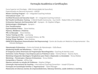 Formação Acadêmica e Certificações
Curso Superior em Psicologia - UNG (Universidade de Guarulhos).
Especialização em Recursos Humanos - USP/SP.
Master Coaching Program – ICI – Integrated Coaching Institute
International Coach – ICF
Certified Personal and Executive Coach - ICI – Integrated Coaching Institute –
NLP Health Certification Training – A World Health Community – Suzi Smith – Robert Dilts e Tim Halbom.
Ericksonian Hypnosis And Generative Self – Synapsis – Dr. Stephen Gilligan.
Epistemologia e Modelagem - Synapsis –
Core Transformation
Espiritualidade Prática - Steve Andréas.
Hipnose, Metáforas e Histórias -
PNL na Educação - Steve Andréas.
Trainer Training em PNL - Lara Ewing
Trainer Advanced Trainer - Sociedade Chilena de PNL
Putting Things Together - Steve Andréas.
EMDR (EYE Movement Desensitization And Reprocessing) - Centro de Estudos em Medicina Comportamental – Dra.
Graciela Rodrigues.
Hipnoterapia Ericksoniana – Centro de Estudo de Hipnoterapia – Sofia Bauer.
Awakening Health and Wholwness – Robert Dilts.
IV Congresso Latino-Americano de Programação Neurolinguística - Coaching At Identity Level.
Seminário: Como Planejar a Sua Empresa para os Próximos 5 anos – Tommy Nelson – Buenos Ayres.
Workshop Integrando Abordagens Terapêuticas para Tratar a Depressão e a Ansiedade – Teresa Robles
Workshop – Psicoterapia e Hipnose Ericksoniana - Teresa Robles
Compulsões e Traumas - Jeffrey Zeig
Hipnose centrada na solução de Problemas - Stephen Gilligan
Convenção Internacional de Coaching – International Coaching Convention – Joseph O’Connor.
Formação em Constelação Familiar e Organizacional - Talent Manager
Palestrante em diversos eventos de empreendedorismo, liderança feminina, saúde sistêmica e coaching.
 