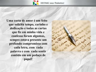 Uma carta de amor é um feito
que solicita tempo, carinho e
dedicação e todas as cartas
que fiz em minha vida e
confesso foram algumas,
sempre estava presente um
profundo compromisso com
cada letra, com cada
palavra e com cada sentir
contido em um pedaço de
papel!
 