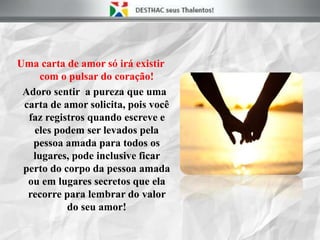 Uma carta de amor só irá existir
com o pulsar do coração!
Adoro sentir a pureza que uma
carta de amor solicita, pois você
faz registros quando escreve e
eles podem ser levados pela
pessoa amada para todos os
lugares, pode inclusive ficar
perto do corpo da pessoa amada
ou em lugares secretos que ela
recorre para lembrar do valor
do seu amor!
 