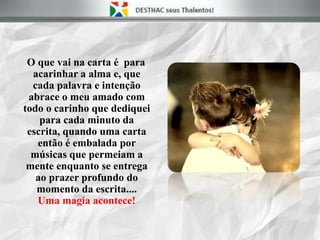 O que vai na carta é para
acarinhar a alma e, que
cada palavra e intenção
abrace o meu amado com
todo o carinho que dediquei
para cada minuto da
escrita, quando uma carta
então é embalada por
músicas que permeiam a
mente enquanto se entrega
ao prazer profundo do
momento da escrita....
Uma magia acontece!
 