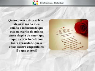 Quero que o universo leve
até as mãos do meu
amado a intensidade que
esta na escrita da minha
carta singela de amor, que
toque o coração dele com
tanta veracidade que a
união ocorra enquanto ele
lê o que escrevi!
 