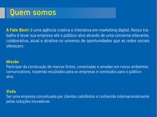 Quem somos
A Fale Bem! é uma agência criativa e interativa em marketing digital. Nosso tra-
balho é levar sua empresa até o público-alvo através de uma conversa relevante,
colaborativa, atual e atrativa no universo de oportunidades que as redes sociais
oferecem.
Missão
Participar da construção de marcas fortes, conectadas e amadas em novos ambientes
comunicativos, trazendo resultados para as empresas e conteúdos para o público-
alvo.
Visão
Ser uma empresa conceituada por clientes satisfeitos e conhecida internacionalmente
pelas soluções inovadoras.
 