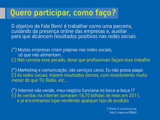 Quero participar, como faço?
O objetivo da Fale Bem! é trabalhar como uma parceira,
cuidando da presença online das empresas e, auxiliar
para que alcancem resultados positivos nas redes sociais.
(*) Muitas empresas criam páginas nas redes sociais,
só que não alimentam.
(!) Não cometa esse pecado, deixe que proﬁssionais façam esse trabalho
(*) Marketing e comunicação, são serviços caros. Eu não posso pagar.
(!) As redes sociais, trazem resultados ótimos, com investimento muito
menor do que TV, Rádio, etc...
(*) Internet não vende, meu negócio funciona no boca-a-boca !?
(!) As vendas na internet somaram 18,70 bilhões de reais em 2011,
e já encontramos lojas vendendo qualquer tipo de produto.
[*]fonte: E-commerce.org
http://migre.me/8B6kG
 