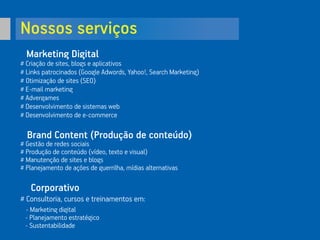 Nossos serviços
Marketing Digital
# Criação de sites, blogs e aplicativos
# Links patrocinados (Google Adwords, Yahoo!, Search Marketing)
# Otimização de sites (SEO)
# E-mail marketing
# Advergames
# Desenvolvimento de sistemas web
# Desenvolvimento de e-commerce
Brand Content (Produção de conteúdo)
# Gestão de redes sociais
# Produção de conteúdo (vídeo, texto e visual)
# Manutenção de sites e blogs
# Planejamento de ações de guerrilha, mídias alternativas
Corporativo
# Consultoria, cursos e treinamentos em:
- Marketing digital
- Planejamento estratégico
- Sustentabilidade
 
