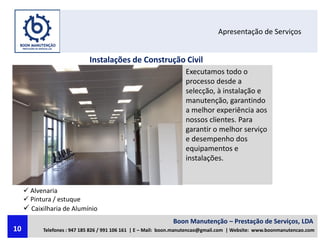 Apresentação de Serviços
Instalações de Construção Civil
Executamos todo o
processo desde a
selecção, à instalação e
manutenção, garantindo
a melhor experiência aos
nossos clientes. Para
garantir o melhor serviço
e desempenho dos
equipamentos e
instalações.
 Alvenaria
 Pintura / estuque
 Caixilharia de Alumínio
Boon Manutenção – Prestação de Serviços, LDA
Telefones : 947 185 826 / 991 106 161 | E – Mail: boon.manutencao@gmail.com | Website: www.boonmanutencao.com10
 