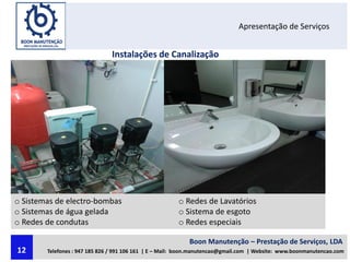 Apresentação de Serviços
Instalações de Canalização
o Sistemas de electro-bombas
o Sistemas de água gelada
o Redes de condutas
o Redes de Lavatórios
o Sistema de esgoto
o Redes especiais
Boon Manutenção – Prestação de Serviços, LDA
Telefones : 947 185 826 / 991 106 161 | E – Mail: boon.manutencao@gmail.com | Website: www.boonmanutencao.com12
 