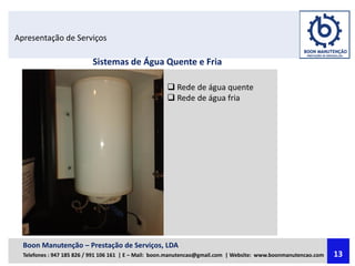 Apresentação de Serviços
Sistemas de Água Quente e Fria
 Rede de água quente
 Rede de água fria
Boon Manutenção – Prestação de Serviços, LDA
Telefones : 947 185 826 / 991 106 161 | E – Mail: boon.manutencao@gmail.com | Website: www.boonmanutencao.com 13
 