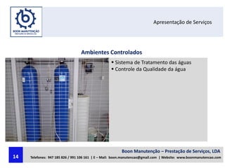 Apresentação de Serviços
Ambientes Controlados
 Sistema de Tratamento das águas
 Controle da Qualidade da água
Boon Manutenção – Prestação de Serviços, LDA
Telefones: 947 185 826 / 991 106 161 | E – Mail: boon.manutencao@gmail.com | Website: www.boonmanutencao.com14
 
