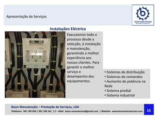 Apresentação de Serviços
Instalações Eléctrica
Executamos todo o
processo desde a
selecção, à instalação
e manutenção,
garantindo a melhor
experiência aos
nossos clientes. Para
garantir o melhor
serviço e
desempenho dos
equipamentos.
• Sistemas de distribuição
• Sistemas de comandos
• Aumento de potência na
Rede
• Sistema predial
• Sistema industrial
Boon Manutenção – Prestação de Serviços, LDA
Telefones: 947 185 826 / 991 106 161 | E – Mail: boon.manutencao@gmail.com | Website: www.boonmanutencao.com 15
 