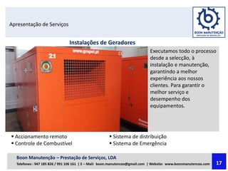 Apresentação de Serviços
Instalações de Geradores
Executamos todo o processo
desde a selecção, à
instalação e manutenção,
garantindo a melhor
experiência aos nossos
clientes. Para garantir o
melhor serviço e
desempenho dos
equipamentos.
 Accionamento remoto
 Controle de Combustível
 Sistema de distribuição
 Sistema de Emergência
Boon Manutenção – Prestação de Serviços, LDA
Telefones : 947 185 826 / 991 106 161 | E – Mail: boon.manutencao@gmail.com | Website: www.boonmanutencao.com 17
 
