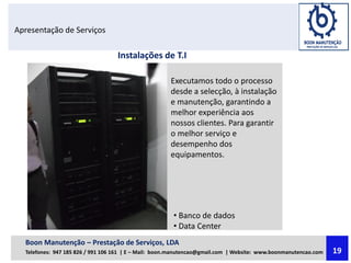 Apresentação de Serviços
Executamos todo o processo
desde a selecção, à instalação
e manutenção, garantindo a
melhor experiência aos
nossos clientes. Para garantir
o melhor serviço e
desempenho dos
equipamentos.
Instalações de T.I
• Banco de dados
• Data Center
Boon Manutenção – Prestação de Serviços, LDA
Telefones: 947 185 826 / 991 106 161 | E – Mail: boon.manutencao@gmail.com | Website: www.boonmanutencao.com 19
 