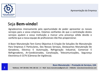 Apresentação da Empresa
Seja Bem-vindo!
Agradecemos imensamente pela oportunidade de poder apresentar os nossos
serviços para a vossa empresa. Estamos confiantes de que a contratação destes
serviços ajudará a vossa instituição a marcar uma presença sólida devido o
conforto que a nossa equipe de profissionais irão lhes proporcionar.
A Boon Manutenção Tem Como Objectivo A Criação De Soluções De Manutenção
Para Empresas E Particulares, Dos Nossos Serviços, Destacamos Manutenção De
Geradores, Eléctrica E Automação, Refrigeração Industrial, Comercial E
Refrigeradores, Ar-Condicionados, Canalização, Telecomunicações, Segurança
Electrónica E CCTV (Câmeras De Vigilância).
Boon Manutenção – Prestação de Serviços, LDA
Telefones : 947 185 826 / 991 106 161 | E – Mail: boon.manutencao@gmail.com | Website: www.boonmanutencao.com2
 