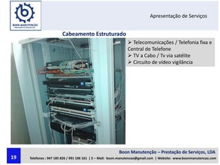 Apresentação de Serviços
Cabeamento Estruturado
 Telecomunicações / Telefonia fixa e
Central de Telefone
 TV a Cabo / Tv via satélite
 Circuito de vídeo vigilância
Boon Manutenção – Prestação de Serviços, LDA
Telefones : 947 185 826 / 991 106 161 | E – Mail: boon.manutencao@gmail.com | Website: www.boonmanutencao.com19
 