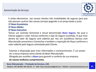 Apresentação de Serviços
E ainda oferecemos aos nossos clientes três modalidades de seguros para que
eles possam usufruir dos nossos serviços pagando a um preço baixo e justo.
1º Boon Económico
2º Boon Médio
3º Boon Executivo
Temos um contrato Semestral e Anual denominado Boon Seguro, Na qual o
Cliente pagará o valor mensal conforme o tipo de Seguro escolhido, O que tiver
dentro do valor do Seguro será coberto por nós em assistência técnica com
Manutenção preventiva e Correctiva e também a reposição de Peças conforme o
valor coberto pelo Seguro contratado pelo Cliente.
Estamos à disposição para mais informações e esclarecimentos. É um prazer
ter a vossa empresa como cliente da Boon Manutenção.
Obrigado por escolher a Boon para garantir o conforto da sua empresa.
Os nossos melhores cumprimentos.
Boon Manutenção – Prestação de Serviços, LDA
Telefones : 947 185 826 / 991 106 161 | E – Mail: boon.manutencao@gmail.com | Website: www.boonmanutencao.com 21
 
