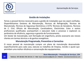 Apresentação de Serviços
Gestão de Instalações
Temos o pessoal técnico necessário para a gestão de instalações que nos sejam confiadas.
Disponibilizamos Gestores de Manutenção, Técnicos de Refrigeração, Técnicos de
Manutenção, Técnicos de Segurança Electrónica e CCTV, Técnicos de Geradores, Técnicos
de C. Civil, Oficiais de Manutenção, Canalizadores, Electricistas. Estes e outros
profissionais qualificados acompanham e executam todo o processo e exploram os
parâmetros de eficiência, segurança e garantia de funcionamento.
Um Gestor de manutenção, com formação em engenharia, presta assessoria aos nossos
clientes em termos técnicos e de ganhos energéticos.
Manutenção Programada, Preventiva e Correctiva
O nosso pessoal de manutenção cumpre um plano de manutenção desenvolvido
especificamente para cada caso, executa os trabalhos de limpeza, revisão e ajuste que
permitam uma melhor eficiência e conservação dos equipamentos.
Boon Manutenção – Prestação de Serviços, LDA
Telefones: 947 185 826 / 991 106 161 | E – Mail: boon.manutencao@gmail.com | Website: www.boonmanutencao.com22
 