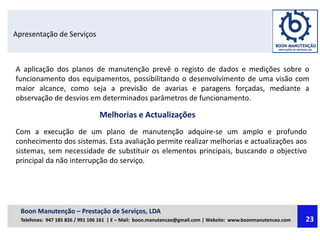 Apresentação de Serviços
A aplicação dos planos de manutenção prevê o registo de dados e medições sobre o
funcionamento dos equipamentos, possibilitando o desenvolvimento de uma visão com
maior alcance, como seja a previsão de avarias e paragens forçadas, mediante a
observação de desvios em determinados parâmetros de funcionamento.
Melhorias e Actualizações
Com a execução de um plano de manutenção adquire-se um amplo e profundo
conhecimento dos sistemas. Esta avaliação permite realizar melhorias e actualizações aos
sistemas, sem necessidade de substituir os elementos principais, buscando o objectivo
principal da não interrupção do serviço.
Boon Manutenção – Prestação de Serviços, LDA
Telefones: 947 185 826 / 991 106 161 | E – Mail: boon.manutencao@gmail.com | Website: www.boonmanutencao.com 23
 