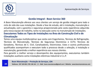 Apresentação de Serviços
Gestão Integral - Boon Service 360
A Boon Manutenção oferece aos seus clientes um serviço de gestão integral para todo o
ciclo de vida das suas instalações. Desde a fase de estudo, até à instalação, manutenção e
actualização, com a garantia e segurança proporcionada pela vasta experiência adquirida
pela nossa equipe de trabalho, tanto na execução como na manutenção de instalações.
Executamos Todos os Tipos de Instalações na Área de Construção Civil e de
Climatização
Temos uma equipa multidisciplinar que conta com Engenheiros, Técnicos de Refrigeração,
Técnicos de Manutenção, Técnicos de Segurança Electrónica e CCTV, Técnicos de
Geradores, Técnicos de C. Civil, Canalizadores, Electricistas. Estes e outros profissionais
qualificados acompanham e executam todo o processo desde a selecção, à instalação e
manutenção, garantindo a melhor experiência aos nossos clientes.
Para garantir o melhor serviço e desempenho dos equipamentos, executamos também
instalações auxiliares como instalações eléctricas Industrial e C.L.P.
Boon Manutenção – Prestação de Serviços, LDA
Telefones : 947 185 826 / 991 106 161 | E – Mail: boon.manutencao@gmail.com | Website: www.boonmanutencao.com24
 