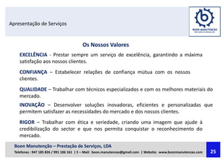 Apresentação de Serviços
Os Nossos Valores
EXCELÊNCIA - Prestar sempre um serviço de excelência, garantindo a máxima
satisfação aos nossos clientes.
CONFIANÇA – Estabelecer relações de confiança mútua com os nossos
clientes.
QUALIDADE – Trabalhar com técnicos especializados e com os melhores materiais do
mercado.
INOVAÇÃO – Desenvolver soluções inovadoras, eficientes e personalizadas que
permitem satisfazer as necessidades do mercado e dos nossos clientes.
RIGOR – Trabalhar com ética e seriedade, criando uma imagem que ajude à
credibilização do sector e que nos permita conquistar o reconhecimento do
mercado.
Boon Manutenção – Prestação de Serviços, LDA
Telefones : 947 185 826 / 991 106 161 | E – Mail: boon.manutencao@gmail.com | Website: www.boonmanutencao.com 25
 