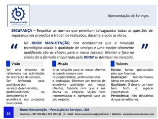 Apresentação de Serviços
SEGURANÇA – Respeitar as normas que permitam salvaguardar todas as questões de
segurança nos projectos e trabalhos realizados, durante e após as obras.
“ ”
Na BOON MANUTENÇÃO, nós acreditamos que a inovação
tecnológica aliada à qualidade de serviços e uma equipe altamente
qualificada são as chaves para o nosso sucesso. Manter o foco no
cliente foi a fórmula encontrada pela BOON se destacar no mercado.
ValoresMissãoVisão
Ser uma empresa de
referencia nas actividades
de Prestação de serviços.
Ser lembrada pela
qualidade dos
serviços desenvolvidos,
profissionalismo no
atendimento e
excelência nos projectos
executados.
Criar soluções para os nossos clientes
actuando sempre com
responsabilidade, profissionalismo
e dedicação. Oferecer um serviço de
excelente qualidade aos nossos
clientes, fazendo com que a sua
marca ou empresa sejam bem
representadas e, agregando valor ao
seu negócio.
Paixão: Somos apaixonados
pelo que fazemos.
Realização: Transformamos
ideias em realidade.
Qualidade: O desejo de fazer
bem feito e superar
expectativas.
Persistência: Não desistimos
do que acreditamos.
Boon Manutenção – Prestação de Serviços, LDA
Telefones : 947 185 826 / 991 106 161 | E – Mail: boon.manutencao@gmail.com | Website: www.boonmanutencao.com26
 