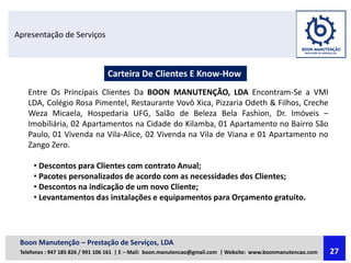 Apresentação de Serviços
Carteira De Clientes E Know-How
Entre Os Principais Clientes Da BOON MANUTENÇÃO, LDA Encontram-Se a VMI
LDA, Colégio Rosa Pimentel, Restaurante Vovô Xica, Pizzaria Odeth & Filhos, Creche
Weza Micaela, Hospedaria UFG, Salão de Beleza Bela Fashion, Dr. Imóveis –
Imobiliária, 02 Apartamentos na Cidade do Kilamba, 01 Apartamento no Bairro São
Paulo, 01 Vivenda na Vila-Alice, 02 Vivenda na Vila de Viana e 01 Apartamento no
Zango Zero.
• Descontos para Clientes com contrato Anual;
• Pacotes personalizados de acordo com as necessidades dos Clientes;
• Descontos na indicação de um novo Cliente;
• Levantamentos das instalações e equipamentos para Orçamento gratuito.
Boon Manutenção – Prestação de Serviços, LDA
Telefones : 947 185 826 / 991 106 161 | E – Mail: boon.manutencao@gmail.com | Website: www.boonmanutencao.com 27
 