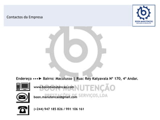 Contactos da Empresa
Endereço •••► Bairro: Maculusso | Rua: Rey Katyavala Nº 170, 4º Andar.
www.boonmanutencao.com
boon.manutencao@gmail.com
(+244) 947 185 826 / 991 106 161
 