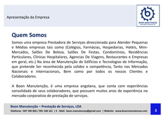 Apresentação da Empresa
Quem Somos
Somos uma empresa Prestadora de Serviços direccionada para Atender Pequenas
e Médias empresas tais como (Colégios, Farmácias, Hospedarias, Hotéis, Mini-
Mercados, Salões De Beleza, Salões De Festas, Condomínios, Residências
Particulares, Clínicas Hospitalares, Agencias De Viagens, Restaurantes e Empresas
em geral, etc.) Na área de Manutenção de Edifícios e Tecnologias de Informação,
que pretende Ser reconhecida pela solidez e competência, Tanto nos Mercados
Nacionais e Internacionais, Bem como por todos os nossos Clientes e
Colaboradores.
A Boon Manutenção, é uma empresa angolana, que conta com experiências
consolidada de seus colaboradores, que possuem muitos anos de experiência no
mercado corporativo de prestação de serviços.
Boon Manutenção – Prestação de Serviços, LDA
Telefones : 947 185 826 / 991 106 161 | E - Mail: boon.manutencao@gmail.com | Website: www.boonmanutencao.com 3
 