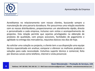 Apresentação da Empresa
Acreditamos no relacionamento com nossos clientes, buscando sempre a
manutenção de uma parceria duradoura. Por possuirmos uma relação excelente
com os nossos distribuidores, proporcionamos um atendimento rápido, directo
e personalizado a cada empresa, inclusive com visitas e acompanhamento de
projectos. Esta relação permite que sejamos privilegiados na obtenção de
produtos de qualidade, com preços acessíveis, facilidades de pagamento e
agilidade na entrega das mercadorias, requisitos básicos nos dias de hoje.
Ao solicitar uma cotação ou projecto, o cliente tem a sua disposição uma equipe
técnica especializada em analisar, comparar e oferecer os melhores produtos e
soluções para cada necessidade. Incluímos suporte técnico e comercial, feito
por diversos canais como telefone, internet e visita presencial.
Boon Manutenção – Prestação de Serviços, LDA
Telefones : 947 185 826 / 991 106 161 | E - Mail: boon.manutencao@gmail.com | Website: www.boonmanutencao.com4
 