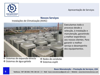 Apresentação de Serviços
Nossos Serviços
Instalações de Climatização (AVAC)
Executamos todo o
processo desde a
selecção, à instalação e
manutenção, garantindo
a melhor experiência
aos nossos clientes. Para
garantir o melhor
serviço e desempenho
dos equipamentos.
 Sistemas de expansão directa
 Sistemas de água gelada
 Redes de condutas
 Sistemas esplit
Boon Manutenção – Prestação de Serviços, LDA
Telefones: 947 185 826 / 991 106 161 | E – Mail: boon.manutencao@gmail.com | Website: www.boonmanutencao.com6
 